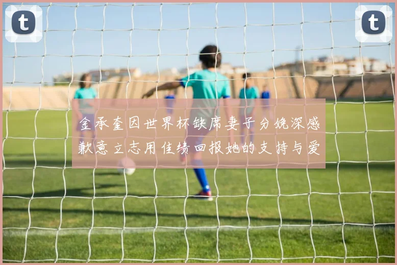 金承奎因世界杯缺席妻子分娩深感歉意立志用佳绩回报她的支持与爱