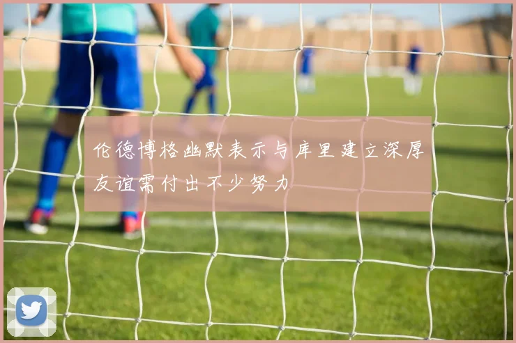 伦德博格幽默表示与库里建立深厚友谊需付出不少努力