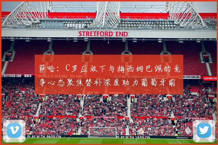 萨哈：C罗应放下与梅西姆巴佩的竞争心态聚焦替补深度助力葡萄牙前行