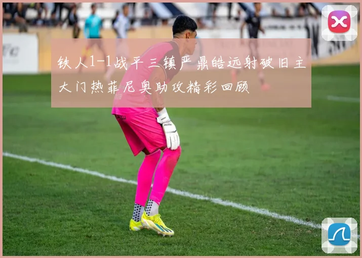 铁人1-1战平三镇严鼎皓远射破旧主大门热菲尼奥助攻精彩回顾
