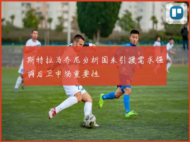 斯特拉马乔尼分析国米引援需求强调后卫中场重要性