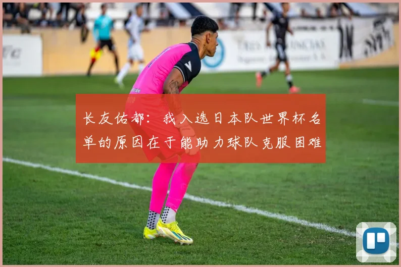 长友佑都：我入选日本队世界杯名单的原因在于能助力球队克服困难