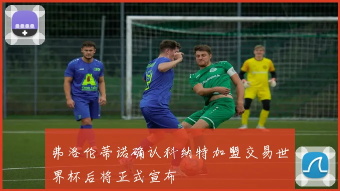 弗洛伦蒂诺确认科纳特加盟交易世界杯后将正式宣布