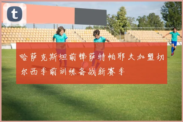 哈萨克斯坦前锋萨特帕耶夫加盟切尔西季前训练备战新赛季