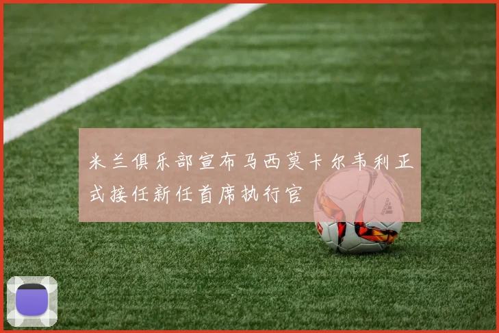 米兰俱乐部宣布马西莫卡尔韦利正式接任新任首席执行官