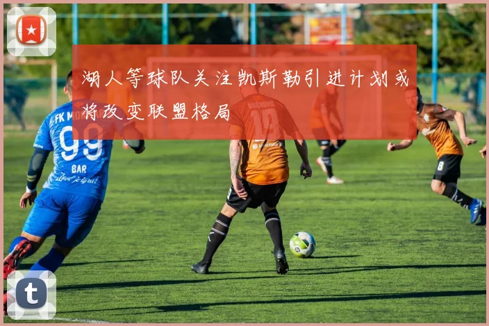 湖人等球队关注凯斯勒引进计划或将改变联盟格局