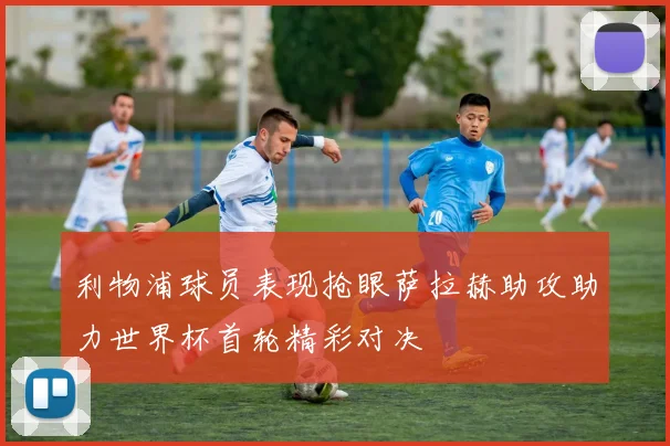 利物浦球员表现抢眼萨拉赫助攻助力世界杯首轮精彩对决