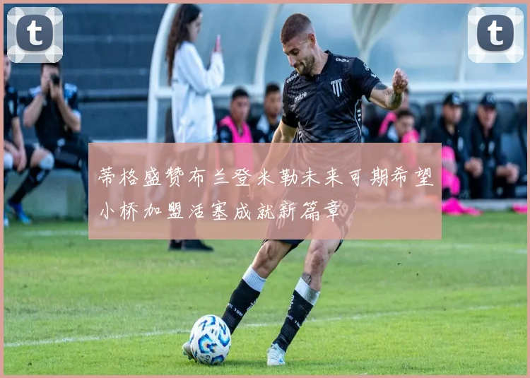 蒂格盛赞布兰登米勒未来可期希望小桥加盟活塞成就新篇章
