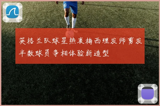 英格兰队球星热衷梅西理发师剪发半数球员争相体验新造型