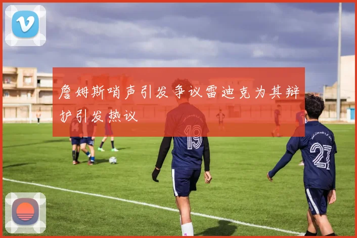 詹姆斯哨声引发争议雷迪克为其辩护引发热议