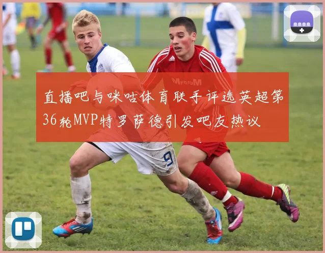 直播吧与咪咕体育联手评选英超第36轮MVP特罗萨德引发吧友热议