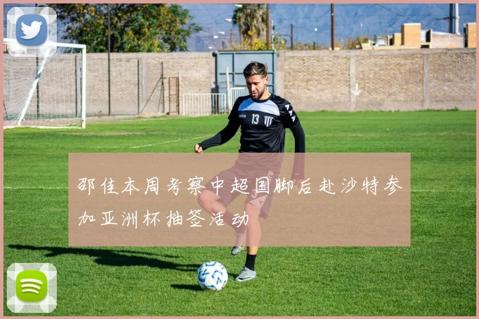 邵佳本周考察中超国脚后赴沙特参加亚洲杯抽签活动