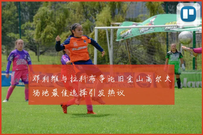 邓利维与拉科布争论旧金山高尔夫场地最佳选择引发热议