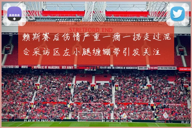 赖斯赛后伤情严重一瘸一拐走过混合采访区左小腿缠绷带引发关注