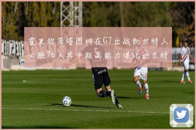 霍里称若塔图姆在G7出战凯尔特人必胜76人其中距离能力堪比杜兰特