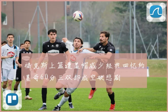 福克斯上篮遭盖帽威少经典回忆约基奇60分三双却成空砍悲剧