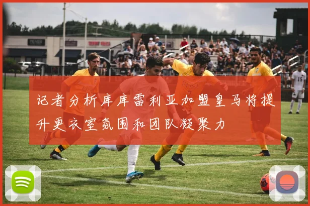 记者分析库库雷利亚加盟皇马将提升更衣室氛围和团队凝聚力