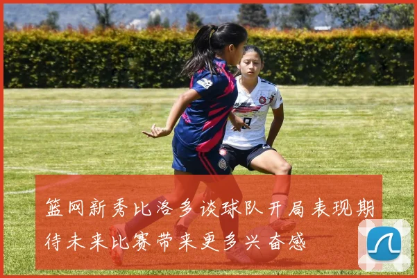 篮网新秀比洛多谈球队开局表现期待未来比赛带来更多兴奋感