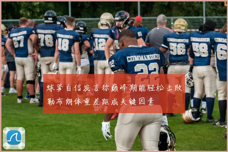 球爹自信发言称巅峰期能轻松击败勒布朗体重差距成关键因素