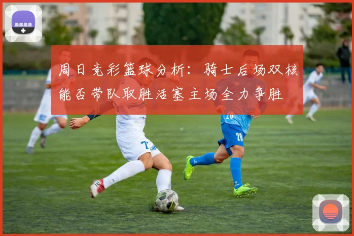 周日竞彩篮球分析：骑士后场双核能否带队取胜活塞主场全力争胜