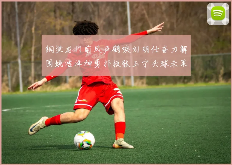 铜梁龙门前风声鹤唳刘明仕奋力解围姚浩洋神勇扑救张玉宁头球未果