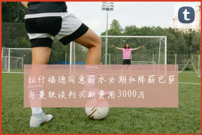 拉什福德同意薪水分期和降薪巴萨与曼联谈判买断费用3000万